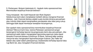 15
5. Pertanyaan: Mulyani (kelompok 4) : Apakah risiko operasional bisa
Menimbulkan terjadinya financial distress?
Yang menjawab : Nor Izatil Hasanah dan Rizki Septiani
Sebelumnya kami akan menjelaskan terlebih dahulu mengenai financial
distress . Jadi, financial distress adalah suatu kondisi dimana perusahaan
atau individu tidak dapat menghasilkan pendapatan atau laba yang cukup.
Sehingga tidak dapat membayar kewajiban keuangannya.
Dan apakah risiko operasional bisa menimbulkan terjadinya financial
distress? Menurut kami bisa, karena Pekerjaan operasional sangat
berpengaruh terhadap laporan keuangansuatu bank atau perusahaan. Jika
operasional salah dalam mengerjakan laporankeungannya maka dapat
beresiko Financial distrees.Contohnya: Di Bank, Seorang teller sedang
menjurnal atau mengerjakan laporankeuangan bulanan, jika Teller tsb
teledor atau salah dalam pekerjaannya, bisaberesiko terhadap laporan laba
rugi Bank tsb, atau mengalami financial distrees.
 