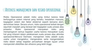 Definisi manajemen dan risiko operasional
2
Risiko Operasional adalah risiko yang timbul karena tidak
berfungsinya sistem internal yang berlaku, kesalahan manusia,
kegagalan sistem dan faktor eksternal seperti bencana alam,
demontrasi besar. Secara umum, risiko operasional terkait dengan
sejumlah masalah yang berasal dari kegagalan suatu proses atau
prosedur. Risiko operasional merupakan risiko yang
mempengaruhi semua kegiatan usaha karena merupakan suatu
hal yang inherent dalam pelaksanaan suatu proses atau aktivitas
operasional.Menurut Darmawi, manajemen risiko adalah suatu
usaha untuk mengetahui, menganalisis serta mengendalikan
risiko dalam setiap kegiatan perusahaan dengan tujuan untuk
memperoleh efektifitas dan efisiensi yang lebih tinggi.
 