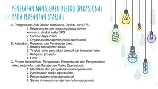 PENERAPAN MANAJEMEN RISIKO OPERASIONAL
PADA PERBANKAN SYARIAH
9
A. Pengawasan Aktif Dewan Komisaris, Direksi, dan DPS.
1. Kewenangan dan tanggung jawab dewan
komisaris, direksi serta DPS
2. Sumber daya insani
3. Organisasi manajemen risiko operasional
B. Kebijakan, Prosedur, dan Penerapan Limit.
1. Strategi manajemen risiko
2. Tingkat risiko yang akan diambil dan toleransi risiko
3. Kebijakan prosedur
4. Limit
C. Proses Indentifikasi, Pengukuran, Pemantauan, dan Pengendalian
risiko, serta Informasi Manajemen Risiko Operasional.
1. Identifikasi dan pengukuran risiko operasional
2. Pemantauan resiko operasional
3. Pengendalian risiko operasional
4. Sistem informasi manajemen risiko operasional
 