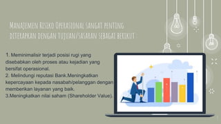 3
1. Meminimalisir terjadi posisi rugi yang
disebabkan oleh proses atau kejadian yang
bersifat operasional.
2. Melindungi reputasi Bank.Meningkatkan
kepercayaan kepada nasabah/pelanggan dengan
memberikan layanan yang baik.
3.Meningkatkan nilai saham (Shareholder Value).
Manajemen Risiko Operasional sangat penting
diterapkan dengan tujuan/sasaran sebagai berikut :
 
