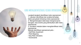 6
cara mengidentifikasi risiko operasional
Langkah-langkah identifikasi risiko operasional :
1. Lakukan identifikasi dan analisa terhadap
faktor penyebab timbulnya risiko operasional.
2. Mengembangkan data base mengenai jenis
kerugian, loss events yang ditimbulkan oleh risiko
operasional.
3. Gunakan metode dalam mengidentifikasi risiko
operasional.
Metode identifikasi operasional yaitu :
• Self Risk Assetment
• Risk Mapping
• Key Risk indicators
• Scorecards
 