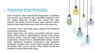 Pengukuran Risiko Operasional
7
Untuk mengukur risiko operasionall menggunakan 2 klasifikasi
atau dimensi, yaitu frekuensi atau probabilitas terjadinya risiko
dan tingkat keseriusan kerugian atau impact dari risiko
tersebut. Dari kedua dimensi tersebut dapat dibentuk matriks
frekuensi atau tingkat keseriusan untuk risiko-risiko yang ada.
Contohnya: untuk risiko gagal bayar (default) dan kesalahan
pemprosesan transaksi.
Risiko gagal bayar dari debitur perusahaan biasanya jarang
terjadi. Karena risiko itu diklasifikasikan sebagai risiko dengan
frekuensi rendah. Tetapi jika terjadi, kerugian yang timbul bisa
sangat besar. Karena risiko itu diklasifikasikan dengan severity
tinggi. Sebaliknya kesalahan pemprosesan atau kesalahan
pencatatan transaksi akan sering terjadi (apalagi jika proses
pencatatan masih secara manual). Tetapi tingkat severity dari
kesalahan tersebut tidak terlalu tinggi.
 