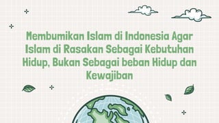Membumikan Islam di Indonesia Agar
Islam di Rasakan Sebagai Kebutuhan
Hidup, Bukan Sebagai beban Hidup dan
Kewajiban
 