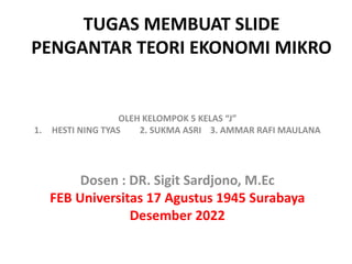TUGAS MEMBUAT SLIDE
PENGANTAR TEORI EKONOMI MIKRO
OLEH KELOMPOK 5 KELAS “J”
1. HESTI NING TYAS 2. SUKMA ASRI 3. AMMAR RAFI MAULANA
Dosen : DR. Sigit Sardjono, M.Ec
FEB Universitas 17 Agustus 1945 Surabaya
Desember 2022
 