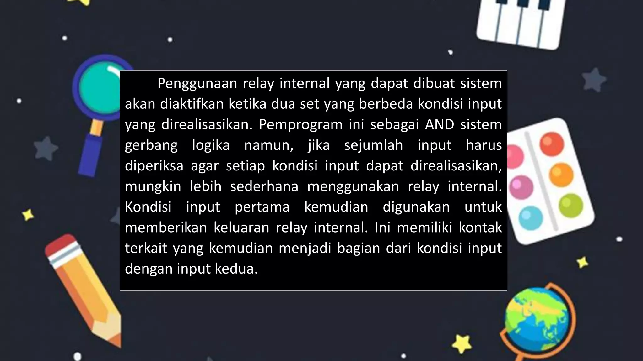 Penggunaan relay internal yang dapat dibuat sistem
akan diaktifkan ketika dua set yang berbeda kondisi input
yang direalisasikan. Pemprogram ini sebagai AND sistem
gerbang logika namun, jika sejumlah input harus
diperiksa agar setiap kondisi input dapat direalisasikan,
mungkin lebih sederhana menggunakan relay internal.
Kondisi input pertama kemudian digunakan untuk
memberikan keluaran relay internal. Ini memiliki kontak
terkait yang kemudian menjadi bagian dari kondisi input
dengan input kedua.
 