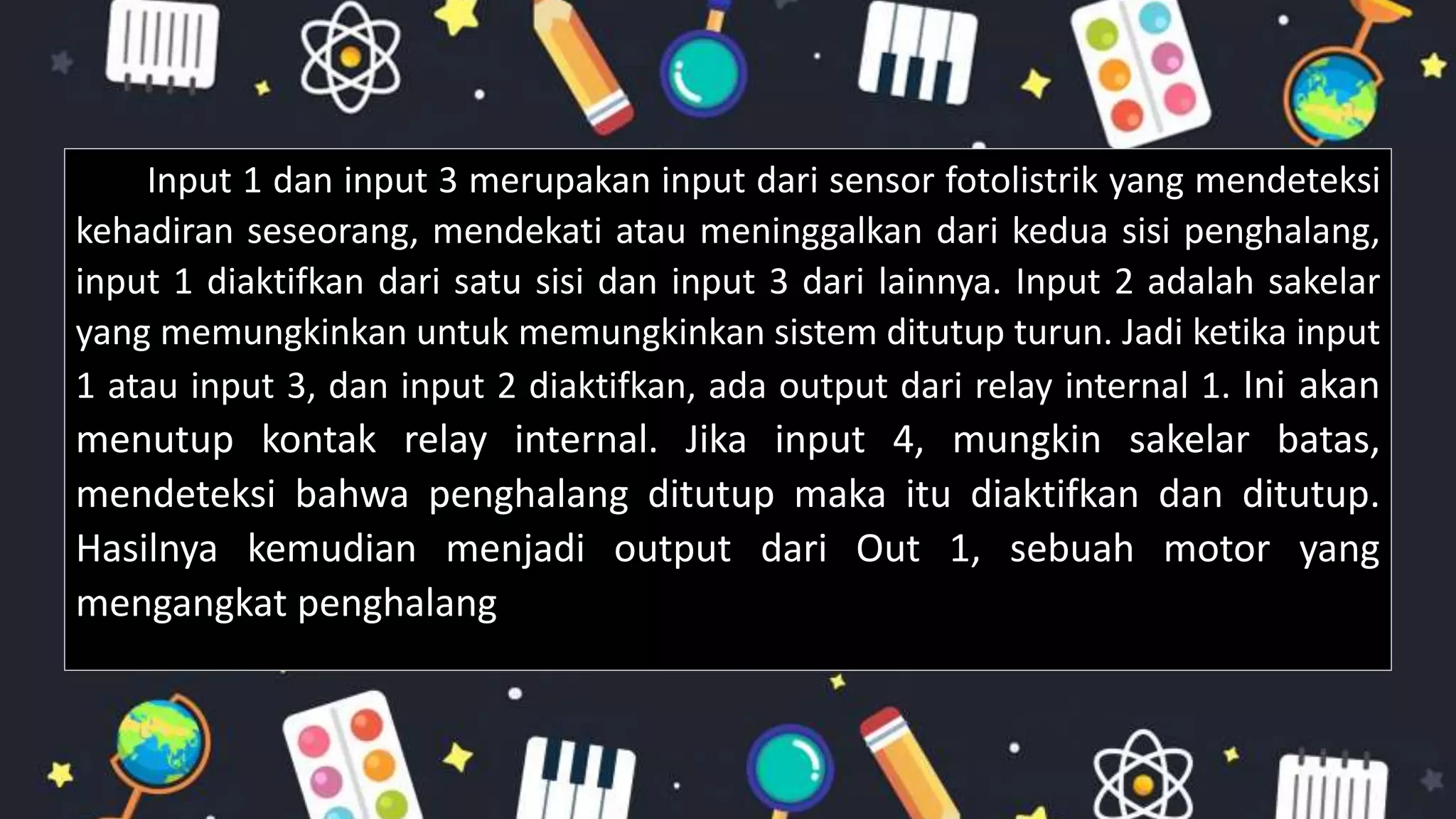 Input 1 dan input 3 merupakan input dari sensor fotolistrik yang mendeteksi
kehadiran seseorang, mendekati atau meninggalkan dari kedua sisi penghalang,
input 1 diaktifkan dari satu sisi dan input 3 dari lainnya. Input 2 adalah sakelar
yang memungkinkan untuk memungkinkan sistem ditutup turun. Jadi ketika input
1 atau input 3, dan input 2 diaktifkan, ada output dari relay internal 1. Ini akan
menutup kontak relay internal. Jika input 4, mungkin sakelar batas,
mendeteksi bahwa penghalang ditutup maka itu diaktifkan dan ditutup.
Hasilnya kemudian menjadi output dari Out 1, sebuah motor yang
mengangkat penghalang
 