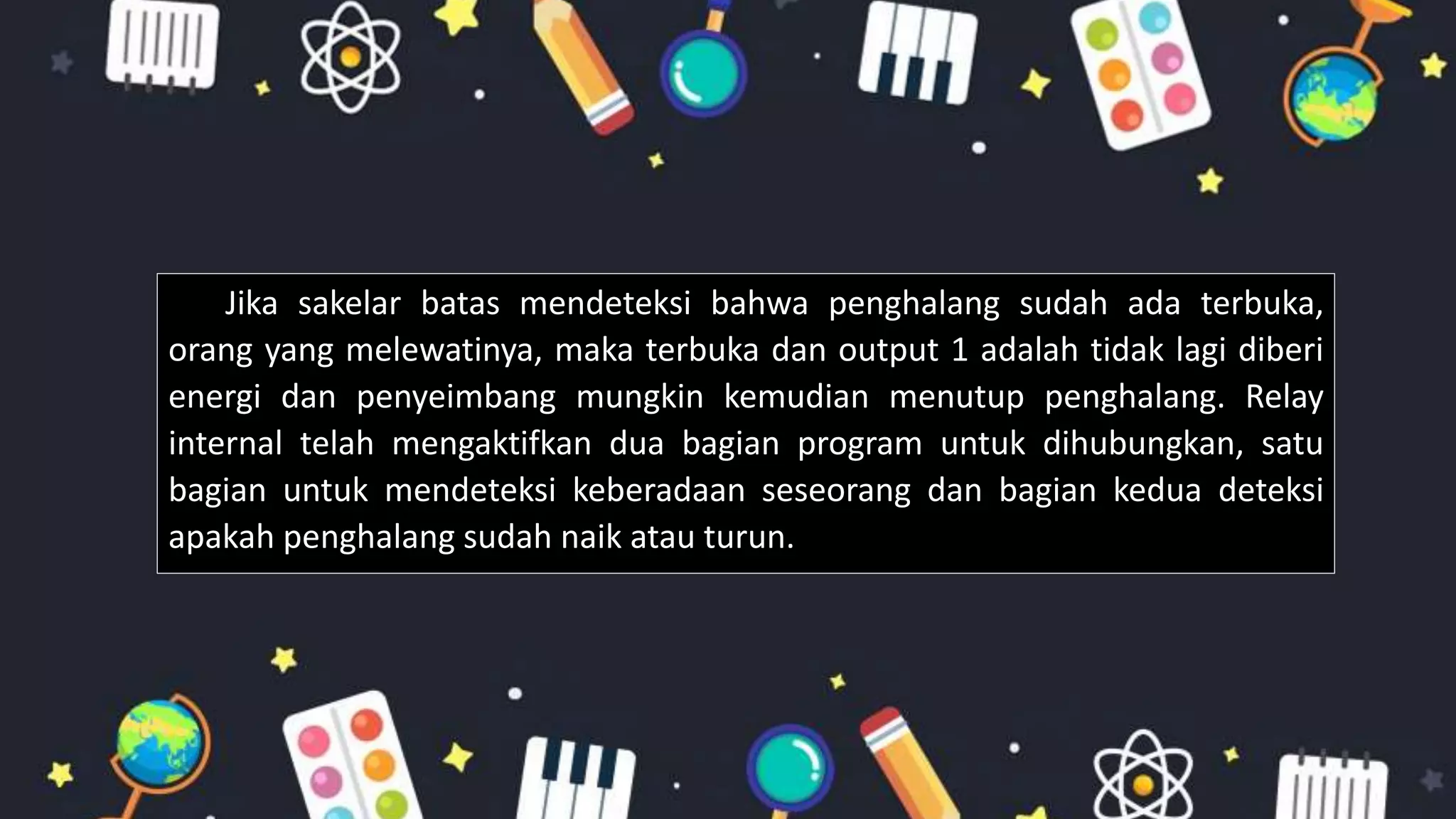 Jika sakelar batas mendeteksi bahwa penghalang sudah ada terbuka,
orang yang melewatinya, maka terbuka dan output 1 adalah tidak lagi diberi
energi dan penyeimbang mungkin kemudian menutup penghalang. Relay
internal telah mengaktifkan dua bagian program untuk dihubungkan, satu
bagian untuk mendeteksi keberadaan seseorang dan bagian kedua deteksi
apakah penghalang sudah naik atau turun.
 