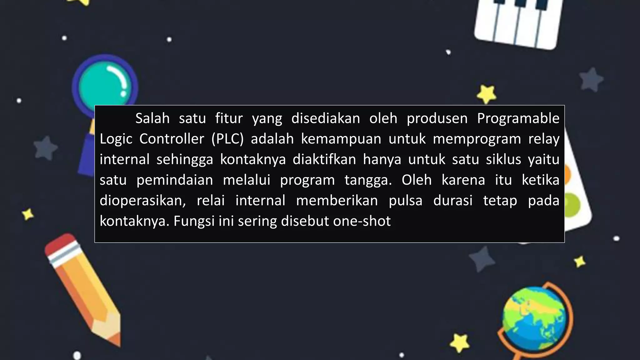 Salah satu fitur yang disediakan oleh produsen Programable
Logic Controller (PLC) adalah kemampuan untuk memprogram relay
internal sehingga kontaknya diaktifkan hanya untuk satu siklus yaitu
satu pemindaian melalui program tangga. Oleh karena itu ketika
dioperasikan, relai internal memberikan pulsa durasi tetap pada
kontaknya. Fungsi ini sering disebut one-shot
 