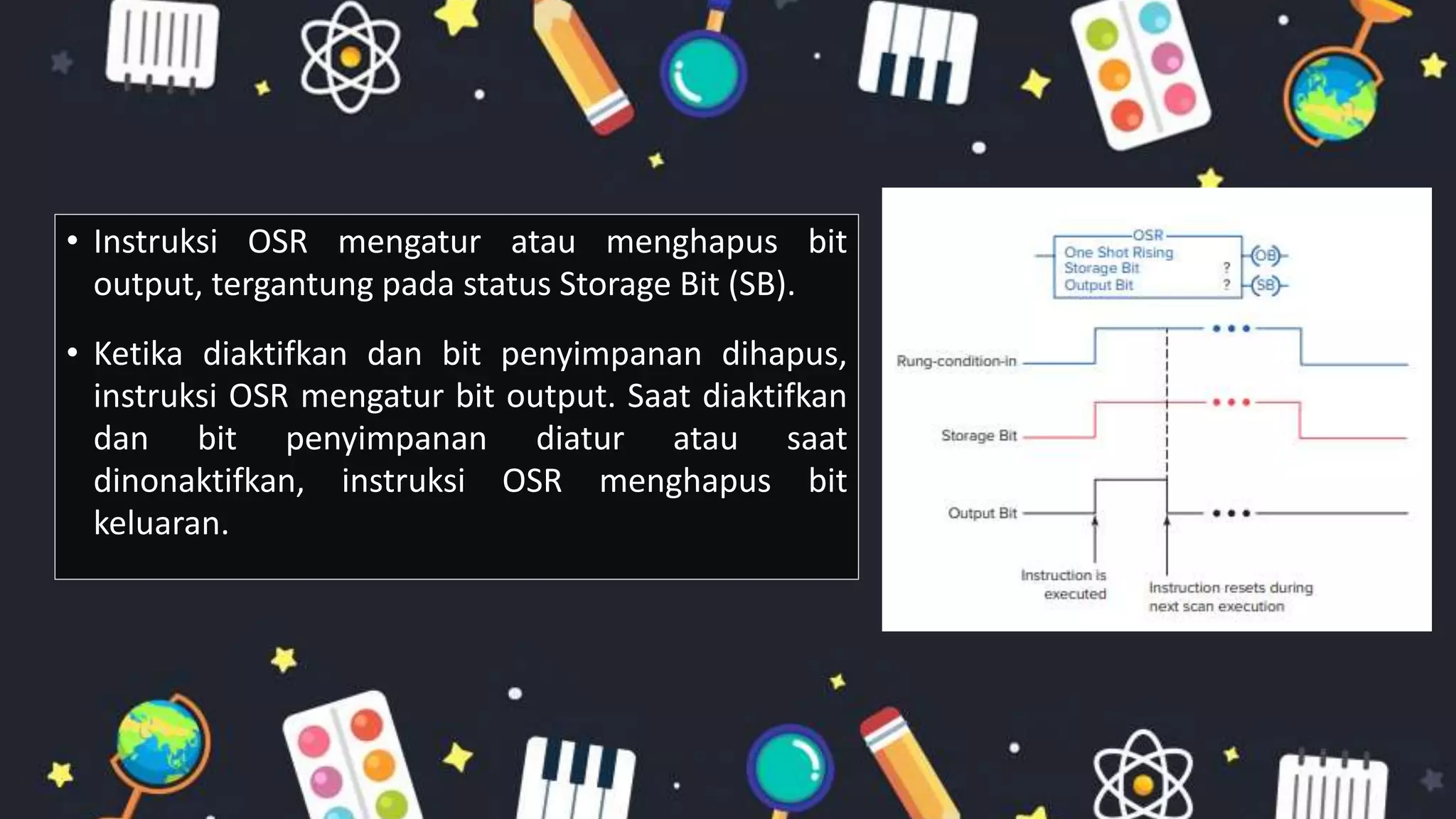 • Instruksi OSR mengatur atau menghapus bit
output, tergantung pada status Storage Bit (SB).
• Ketika diaktifkan dan bit penyimpanan dihapus,
instruksi OSR mengatur bit output. Saat diaktifkan
dan bit penyimpanan diatur atau saat
dinonaktifkan, instruksi OSR menghapus bit
keluaran.
 