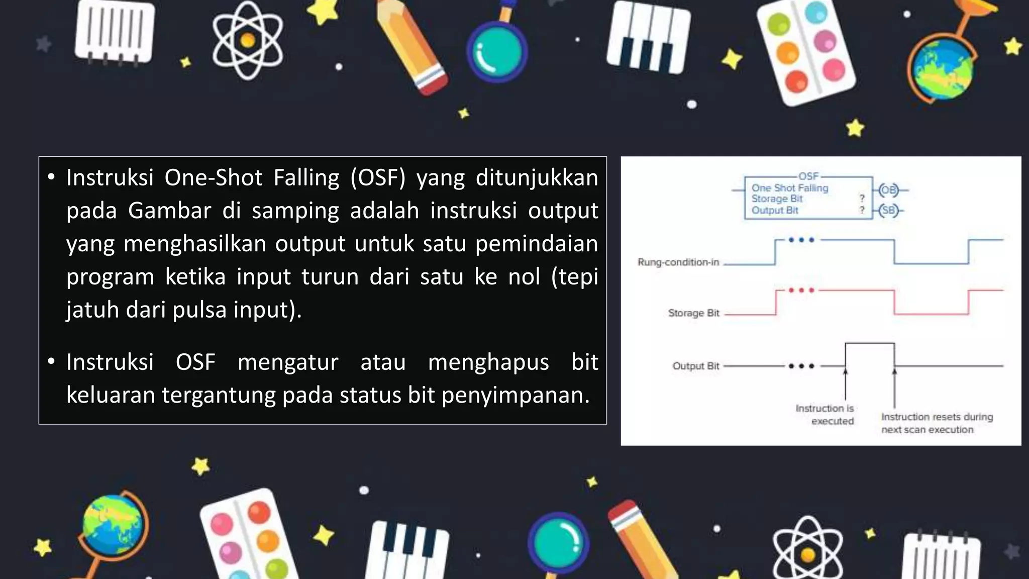 • Instruksi One-Shot Falling (OSF) yang ditunjukkan
pada Gambar di samping adalah instruksi output
yang menghasilkan output untuk satu pemindaian
program ketika input turun dari satu ke nol (tepi
jatuh dari pulsa input).
• Instruksi OSF mengatur atau menghapus bit
keluaran tergantung pada status bit penyimpanan.
 