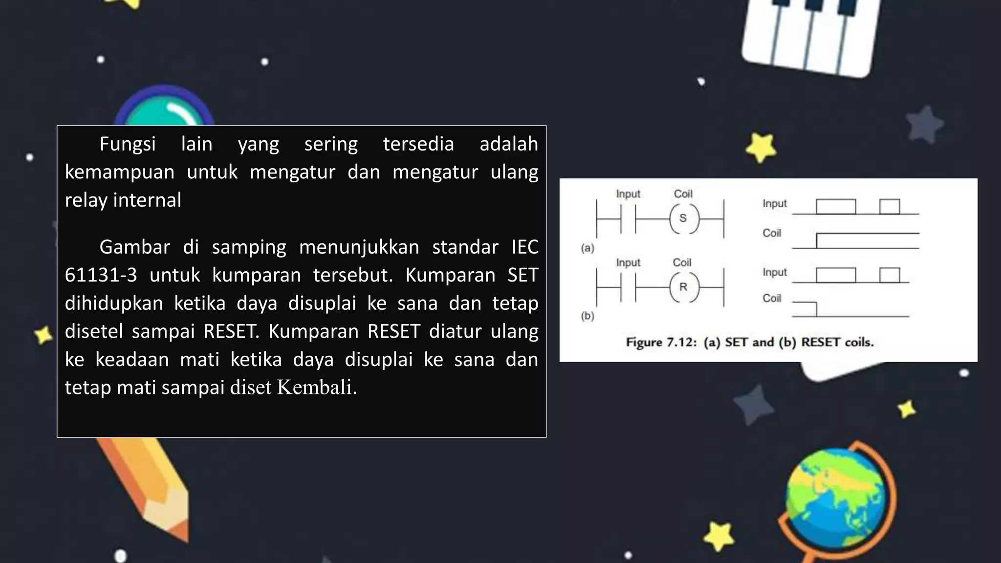 Fungsi lain yang sering tersedia adalah
kemampuan untuk mengatur dan mengatur ulang
relay internal
Gambar di samping menunjukkan standar IEC
61131-3 untuk kumparan tersebut. Kumparan SET
dihidupkan ketika daya disuplai ke sana dan tetap
disetel sampai RESET. Kumparan RESET diatur ulang
ke keadaan mati ketika daya disuplai ke sana dan
tetap mati sampai diset Kembali.
 