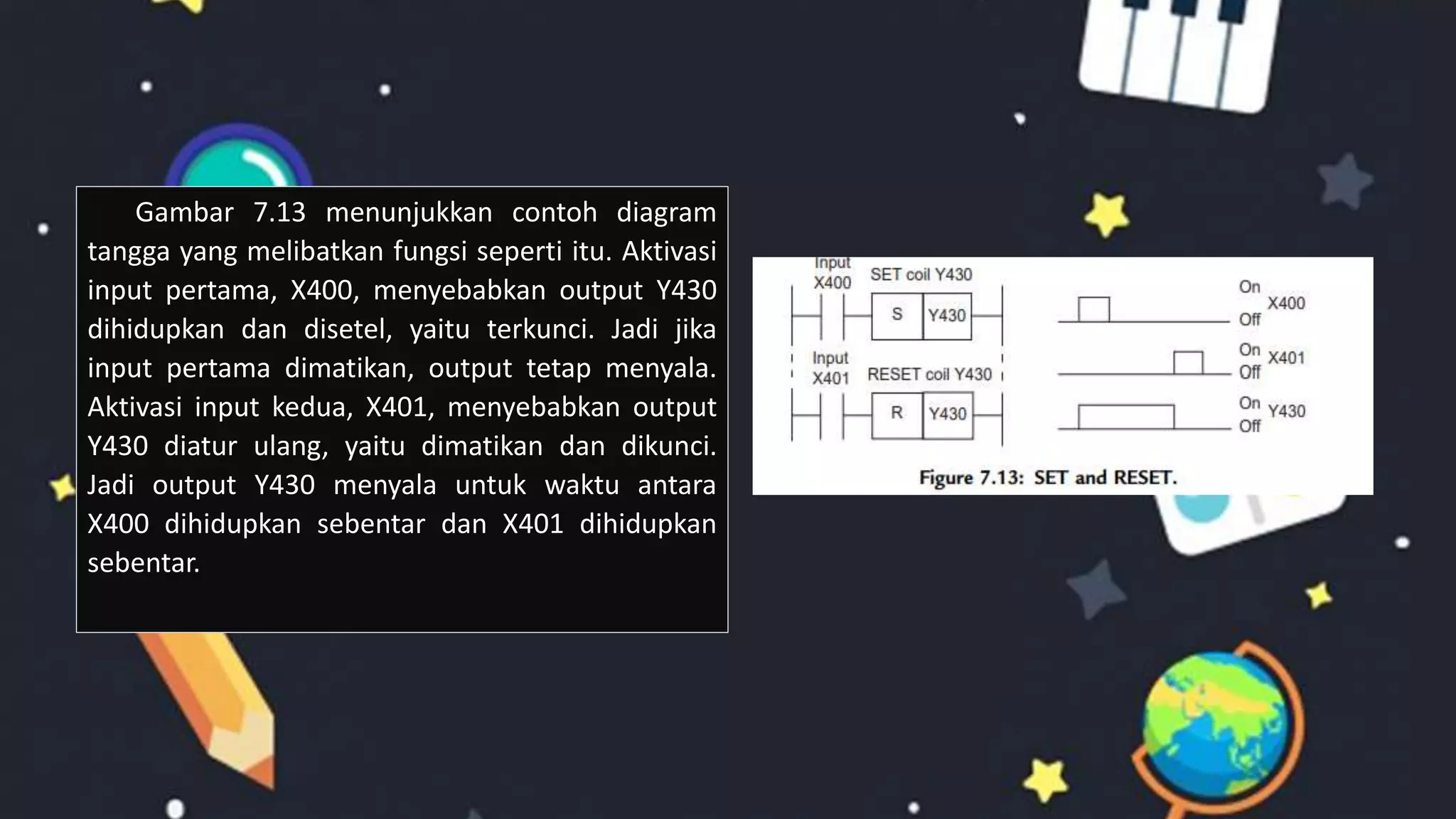 Gambar 7.13 menunjukkan contoh diagram
tangga yang melibatkan fungsi seperti itu. Aktivasi
input pertama, X400, menyebabkan output Y430
dihidupkan dan disetel, yaitu terkunci. Jadi jika
input pertama dimatikan, output tetap menyala.
Aktivasi input kedua, X401, menyebabkan output
Y430 diatur ulang, yaitu dimatikan dan dikunci.
Jadi output Y430 menyala untuk waktu antara
X400 dihidupkan sebentar dan X401 dihidupkan
sebentar.
 