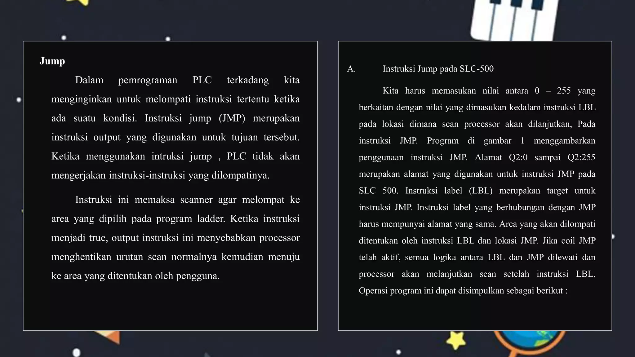 Jump
Dalam pemrograman PLC terkadang kita
menginginkan untuk melompati instruksi tertentu ketika
ada suatu kondisi. Instruksi jump (JMP) merupakan
instruksi output yang digunakan untuk tujuan tersebut.
Ketika menggunakan intruksi jump , PLC tidak akan
mengerjakan instruksi-instruksi yang dilompatinya.
Instruksi ini memaksa scanner agar melompat ke
area yang dipilih pada program ladder. Ketika instruksi
menjadi true, output instruksi ini menyebabkan processor
menghentikan urutan scan normalnya kemudian menuju
ke area yang ditentukan oleh pengguna.
A. Instruksi Jump pada SLC-500
Kita harus memasukan nilai antara 0 – 255 yang
berkaitan dengan nilai yang dimasukan kedalam instruksi LBL
pada lokasi dimana scan processor akan dilanjutkan, Pada
instruksi JMP. Program di gambar 1 menggambarkan
penggunaan instruksi JMP. Alamat Q2:0 sampai Q2:255
merupakan alamat yang digunakan untuk instruksi JMP pada
SLC 500. Instruksi label (LBL) merupakan target untuk
instruksi JMP. Instruksi label yang berhubungan dengan JMP
harus mempunyai alamat yang sama. Area yang akan dilompati
ditentukan oleh instruksi LBL dan lokasi JMP. Jika coil JMP
telah aktif, semua logika antara LBL dan JMP dilewati dan
processor akan melanjutkan scan setelah instruksi LBL.
Operasi program ini dapat disimpulkan sebagai berikut :
 