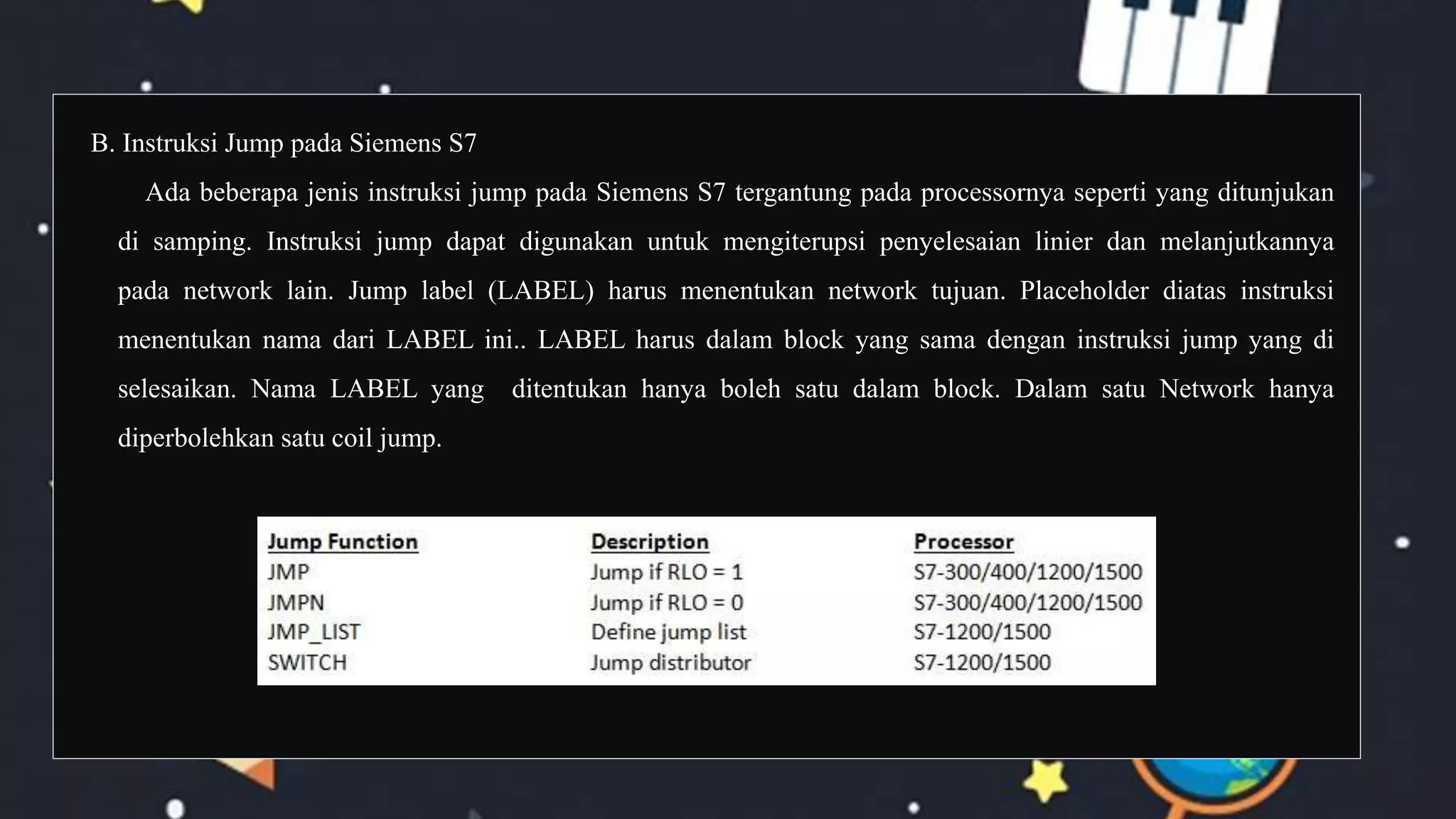 B. Instruksi Jump pada Siemens S7
Ada beberapa jenis instruksi jump pada Siemens S7 tergantung pada processornya seperti yang ditunjukan
di samping. Instruksi jump dapat digunakan untuk mengiterupsi penyelesaian linier dan melanjutkannya
pada network lain. Jump label (LABEL) harus menentukan network tujuan. Placeholder diatas instruksi
menentukan nama dari LABEL ini.. LABEL harus dalam block yang sama dengan instruksi jump yang di
selesaikan. Nama LABEL yang ditentukan hanya boleh satu dalam block. Dalam satu Network hanya
diperbolehkan satu coil jump.
 
