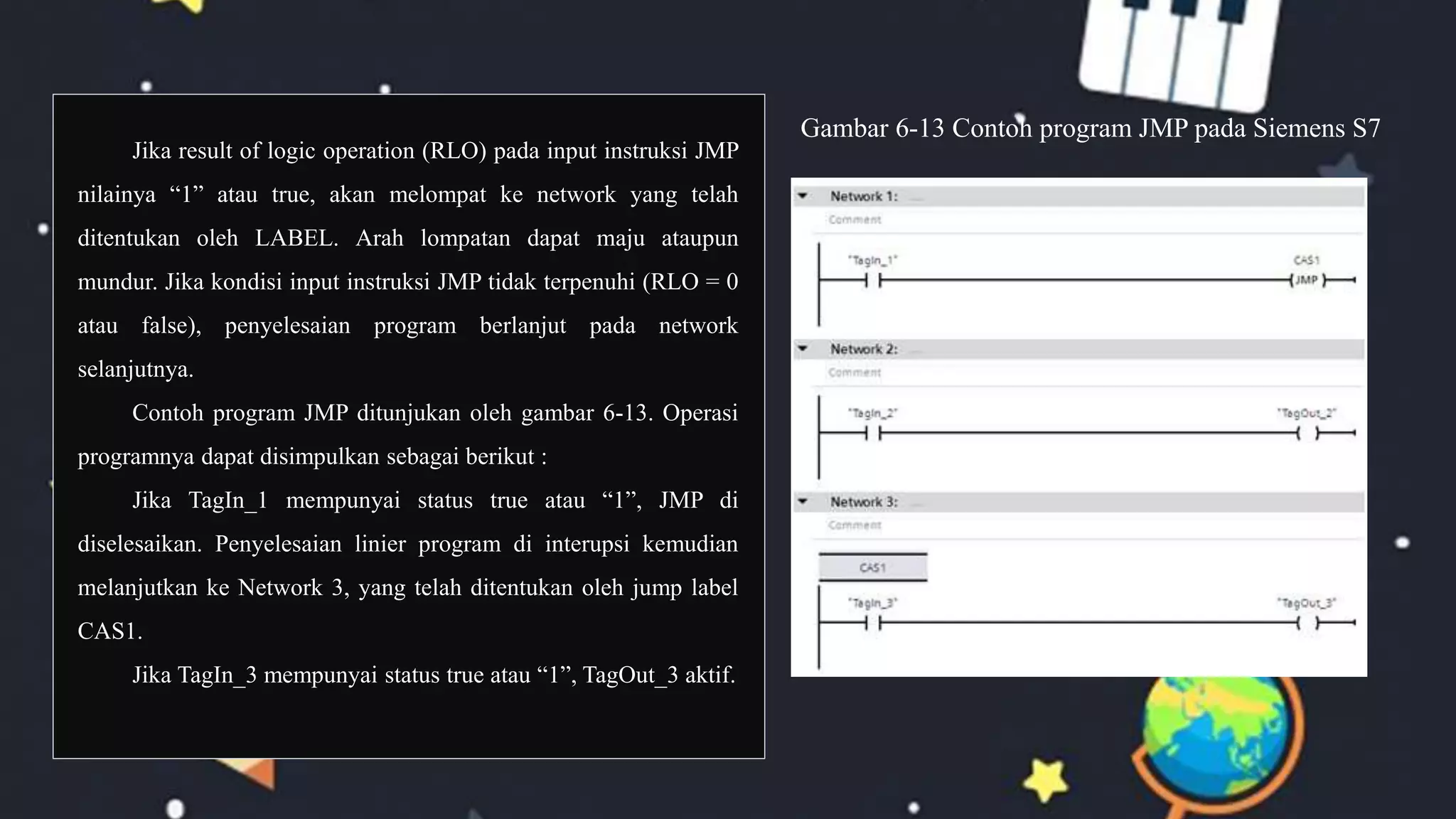 Jika result of logic operation (RLO) pada input instruksi JMP
nilainya “1” atau true, akan melompat ke network yang telah
ditentukan oleh LABEL. Arah lompatan dapat maju ataupun
mundur. Jika kondisi input instruksi JMP tidak terpenuhi (RLO = 0
atau false), penyelesaian program berlanjut pada network
selanjutnya.
Contoh program JMP ditunjukan oleh gambar 6-13. Operasi
programnya dapat disimpulkan sebagai berikut :
Jika TagIn_1 mempunyai status true atau “1”, JMP di
diselesaikan. Penyelesaian linier program di interupsi kemudian
melanjutkan ke Network 3, yang telah ditentukan oleh jump label
CAS1.
Jika TagIn_3 mempunyai status true atau “1”, TagOut_3 aktif.
Gambar 6-13 Contoh program JMP pada Siemens S7
 