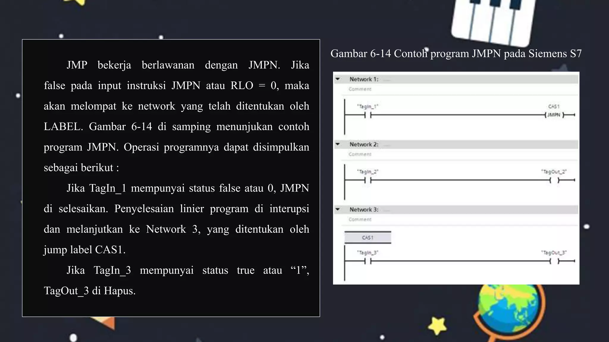 JMP bekerja berlawanan dengan JMPN. Jika
false pada input instruksi JMPN atau RLO = 0, maka
akan melompat ke network yang telah ditentukan oleh
LABEL. Gambar 6-14 di samping menunjukan contoh
program JMPN. Operasi programnya dapat disimpulkan
sebagai berikut :
Jika TagIn_1 mempunyai status false atau 0, JMPN
di selesaikan. Penyelesaian linier program di interupsi
dan melanjutkan ke Network 3, yang ditentukan oleh
jump label CAS1.
Jika TagIn_3 mempunyai status true atau “1”,
TagOut_3 di Hapus.
Gambar 6-14 Contoh program JMPN pada Siemens S7
 