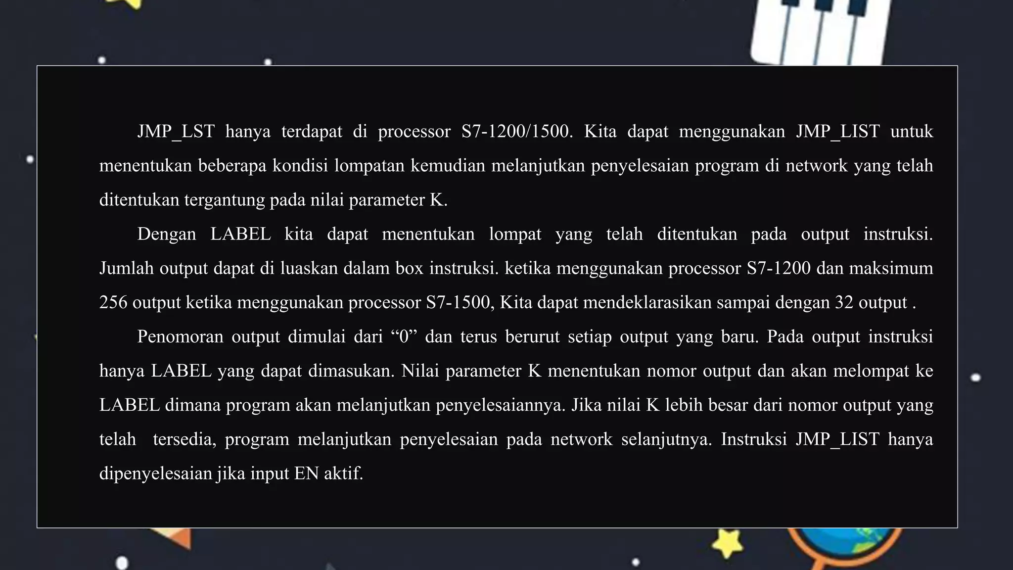 JMP_LST hanya terdapat di processor S7-1200/1500. Kita dapat menggunakan JMP_LIST untuk
menentukan beberapa kondisi lompatan kemudian melanjutkan penyelesaian program di network yang telah
ditentukan tergantung pada nilai parameter K.
Dengan LABEL kita dapat menentukan lompat yang telah ditentukan pada output instruksi.
Jumlah output dapat di luaskan dalam box instruksi. ketika menggunakan processor S7-1200 dan maksimum
256 output ketika menggunakan processor S7-1500, Kita dapat mendeklarasikan sampai dengan 32 output .
Penomoran output dimulai dari “0” dan terus berurut setiap output yang baru. Pada output instruksi
hanya LABEL yang dapat dimasukan. Nilai parameter K menentukan nomor output dan akan melompat ke
LABEL dimana program akan melanjutkan penyelesaiannya. Jika nilai K lebih besar dari nomor output yang
telah tersedia, program melanjutkan penyelesaian pada network selanjutnya. Instruksi JMP_LIST hanya
dipenyelesaian jika input EN aktif.
 