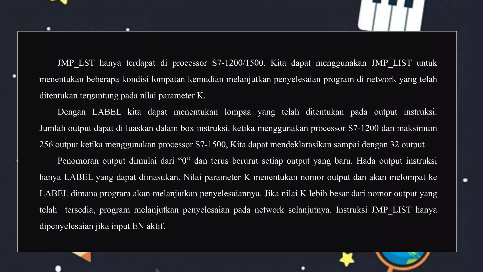JMP_LST hanya terdapat di processor S7-1200/1500. Kita dapat menggunakan JMP_LIST untuk
menentukan beberapa kondisi lompatan kemudian melanjutkan penyelesaian program di network yang telah
ditentukan tergantung pada nilai parameter K.
Dengan LABEL kita dapat menentukan lompaa yang telah ditentukan pada output instruksi.
Jumlah output dapat di luaskan dalam box instruksi. ketika menggunakan processor S7-1200 dan maksimum
256 output ketika menggunakan processor S7-1500, Kita dapat mendeklarasikan sampai dengan 32 output .
Penomoran output dimulai dari “0” dan terus berurut setiap output yang baru. Hada output instruksi
hanya LABEL yang dapat dimasukan. Nilai parameter K menentukan nomor output dan akan melompat ke
LABEL dimana program akan melanjutkan penyelesaiannya. Jika nilai K lebih besar dari nomor output yang
telah tersedia, program melanjutkan penyelesaian pada network selanjutnya. Instruksi JMP_LIST hanya
dipenyelesaian jika input EN aktif.
 
