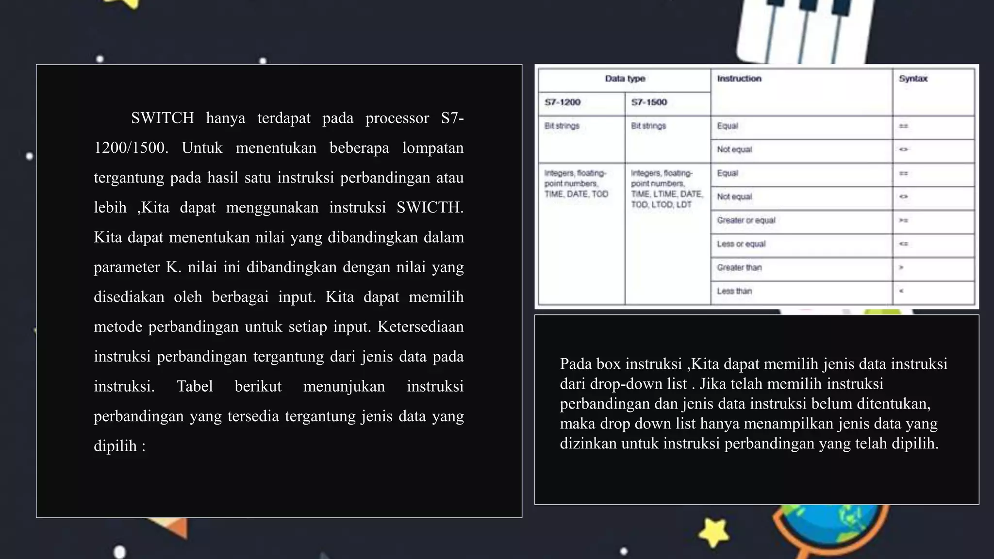 SWITCH hanya terdapat pada processor S7-
1200/1500. Untuk menentukan beberapa lompatan
tergantung pada hasil satu instruksi perbandingan atau
lebih ,Kita dapat menggunakan instruksi SWICTH.
Kita dapat menentukan nilai yang dibandingkan dalam
parameter K. nilai ini dibandingkan dengan nilai yang
disediakan oleh berbagai input. Kita dapat memilih
metode perbandingan untuk setiap input. Ketersediaan
instruksi perbandingan tergantung dari jenis data pada
instruksi. Tabel berikut menunjukan instruksi
perbandingan yang tersedia tergantung jenis data yang
dipilih :
Pada box instruksi ,Kita dapat memilih jenis data instruksi
dari drop-down list . Jika telah memilih instruksi
perbandingan dan jenis data instruksi belum ditentukan,
maka drop down list hanya menampilkan jenis data yang
dizinkan untuk instruksi perbandingan yang telah dipilih.
 