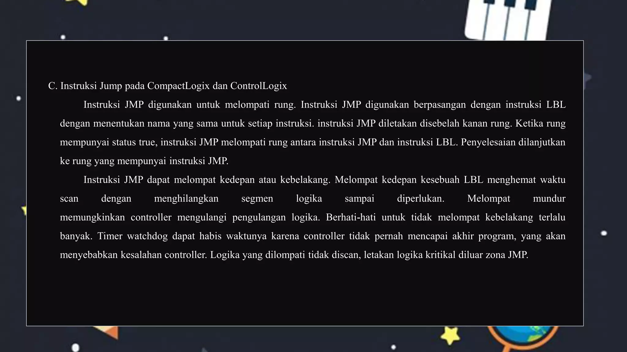 C. Instruksi Jump pada CompactLogix dan ControlLogix
Instruksi JMP digunakan untuk melompati rung. Instruksi JMP digunakan berpasangan dengan instruksi LBL
dengan menentukan nama yang sama untuk setiap instruksi. instruksi JMP diletakan disebelah kanan rung. Ketika rung
mempunyai status true, instruksi JMP melompati rung antara instruksi JMP dan instruksi LBL. Penyelesaian dilanjutkan
ke rung yang mempunyai instruksi JMP.
Instruksi JMP dapat melompat kedepan atau kebelakang. Melompat kedepan kesebuah LBL menghemat waktu
scan dengan menghilangkan segmen logika sampai diperlukan. Melompat mundur
memungkinkan controller mengulangi pengulangan logika. Berhati-hati untuk tidak melompat kebelakang terlalu
banyak. Timer watchdog dapat habis waktunya karena controller tidak pernah mencapai akhir program, yang akan
menyebabkan kesalahan controller. Logika yang dilompati tidak discan, letakan logika kritikal diluar zona JMP.
 