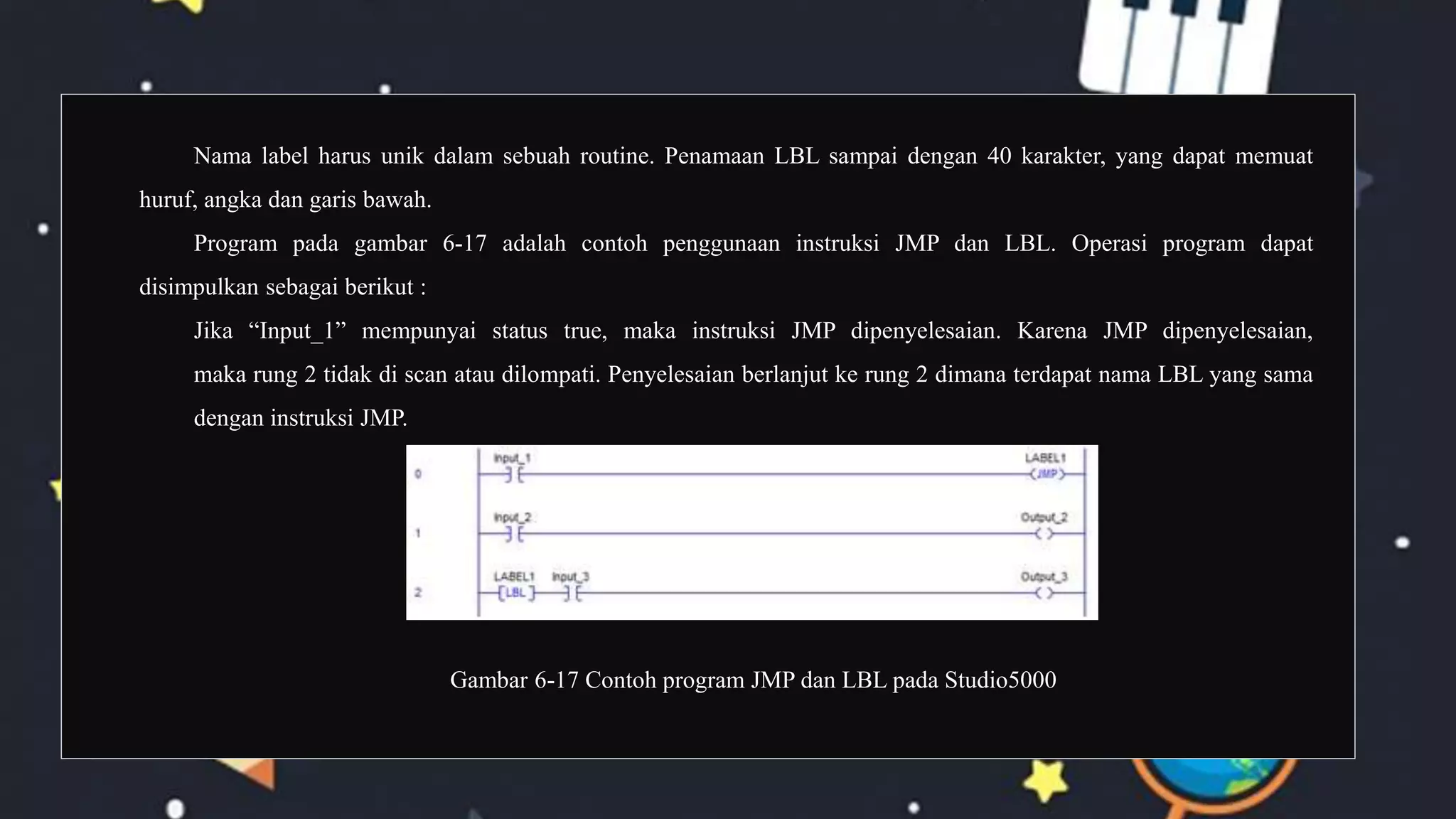 Nama label harus unik dalam sebuah routine. Penamaan LBL sampai dengan 40 karakter, yang dapat memuat
huruf, angka dan garis bawah.
Program pada gambar 6-17 adalah contoh penggunaan instruksi JMP dan LBL. Operasi program dapat
disimpulkan sebagai berikut :
Jika “Input_1” mempunyai status true, maka instruksi JMP dipenyelesaian. Karena JMP dipenyelesaian,
maka rung 2 tidak di scan atau dilompati. Penyelesaian berlanjut ke rung 2 dimana terdapat nama LBL yang sama
dengan instruksi JMP.
Gambar 6-17 Contoh program JMP dan LBL pada Studio5000
 