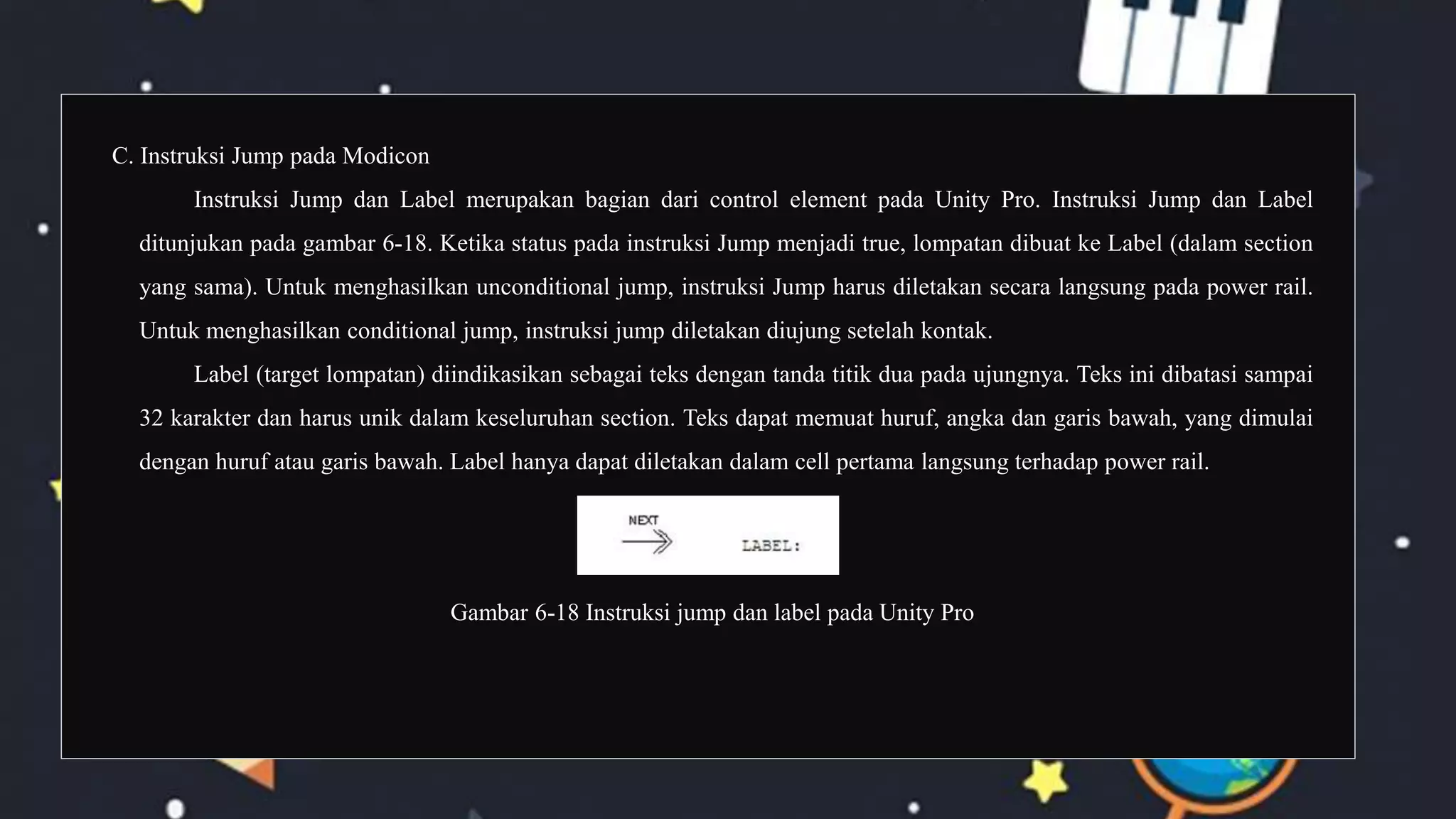 C. Instruksi Jump pada Modicon
Instruksi Jump dan Label merupakan bagian dari control element pada Unity Pro. Instruksi Jump dan Label
ditunjukan pada gambar 6-18. Ketika status pada instruksi Jump menjadi true, lompatan dibuat ke Label (dalam section
yang sama). Untuk menghasilkan unconditional jump, instruksi Jump harus diletakan secara langsung pada power rail.
Untuk menghasilkan conditional jump, instruksi jump diletakan diujung setelah kontak.
Label (target lompatan) diindikasikan sebagai teks dengan tanda titik dua pada ujungnya. Teks ini dibatasi sampai
32 karakter dan harus unik dalam keseluruhan section. Teks dapat memuat huruf, angka dan garis bawah, yang dimulai
dengan huruf atau garis bawah. Label hanya dapat diletakan dalam cell pertama langsung terhadap power rail.
Gambar 6-18 Instruksi jump dan label pada Unity Pro
 