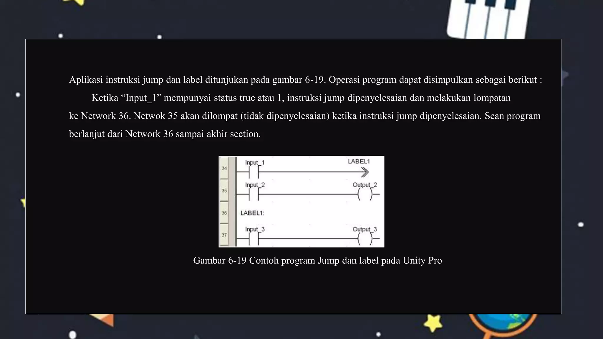 Aplikasi instruksi jump dan label ditunjukan pada gambar 6-19. Operasi program dapat disimpulkan sebagai berikut :
Ketika “Input_1” mempunyai status true atau 1, instruksi jump dipenyelesaian dan melakukan lompatan
ke Network 36. Netwok 35 akan dilompat (tidak dipenyelesaian) ketika instruksi jump dipenyelesaian. Scan program
berlanjut dari Network 36 sampai akhir section.
Gambar 6-19 Contoh program Jump dan label pada Unity Pro
 