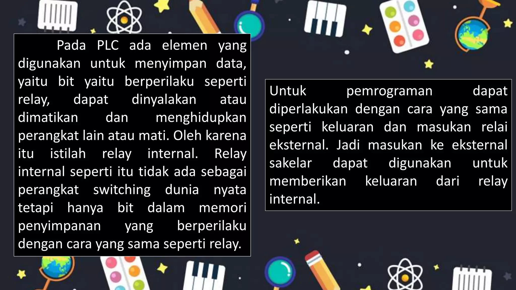 Pada PLC ada elemen yang
digunakan untuk menyimpan data,
yaitu bit yaitu berperilaku seperti
relay, dapat dinyalakan atau
dimatikan dan menghidupkan
perangkat lain atau mati. Oleh karena
itu istilah relay internal. Relay
internal seperti itu tidak ada sebagai
perangkat switching dunia nyata
tetapi hanya bit dalam memori
penyimpanan yang berperilaku
dengan cara yang sama seperti relay.
Untuk pemrograman dapat
diperlakukan dengan cara yang sama
seperti keluaran dan masukan relai
eksternal. Jadi masukan ke eksternal
sakelar dapat digunakan untuk
memberikan keluaran dari relay
internal.
 