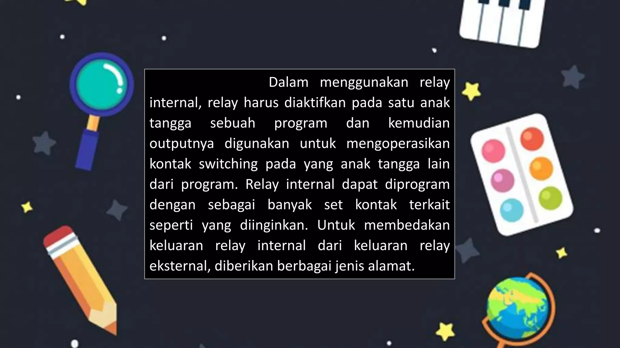 Dalam menggunakan relay
internal, relay harus diaktifkan pada satu anak
tangga sebuah program dan kemudian
outputnya digunakan untuk mengoperasikan
kontak switching pada yang anak tangga lain
dari program. Relay internal dapat diprogram
dengan sebagai banyak set kontak terkait
seperti yang diinginkan. Untuk membedakan
keluaran relay internal dari keluaran relay
eksternal, diberikan berbagai jenis alamat.
 