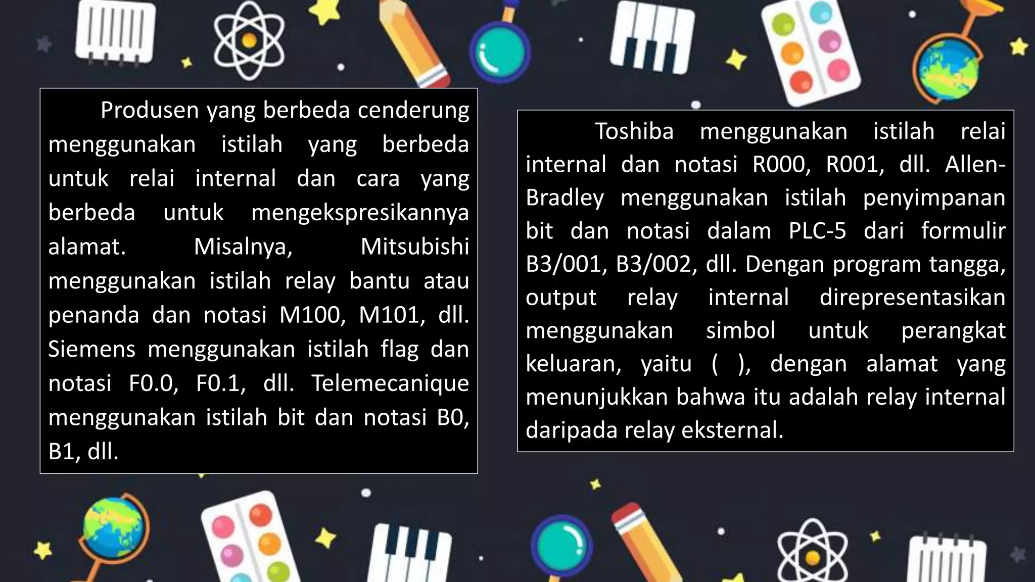 Produsen yang berbeda cenderung
menggunakan istilah yang berbeda
untuk relai internal dan cara yang
berbeda untuk mengekspresikannya
alamat. Misalnya, Mitsubishi
menggunakan istilah relay bantu atau
penanda dan notasi M100, M101, dll.
Siemens menggunakan istilah flag dan
notasi F0.0, F0.1, dll. Telemecanique
menggunakan istilah bit dan notasi B0,
B1, dll.
Toshiba menggunakan istilah relai
internal dan notasi R000, R001, dll. Allen-
Bradley menggunakan istilah penyimpanan
bit dan notasi dalam PLC-5 dari formulir
B3/001, B3/002, dll. Dengan program tangga,
output relay internal direpresentasikan
menggunakan simbol untuk perangkat
keluaran, yaitu ( ), dengan alamat yang
menunjukkan bahwa itu adalah relay internal
daripada relay eksternal.
 