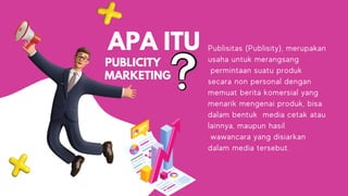 APA ITU
PUBLICITY
Publisitas (Publisity), merupakan
usaha untuk merangsang
permintaan suatu produk
secara non personal dengan
memuat berita komersial yang
menarik mengenai produk, bisa
dalam bentuk media cetak atau
lainnya, maupun hasil
wawancara yang disiarkan
dalam media tersebut.
MARKETING
 