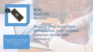 ROM
Read Only
Memory
Memory yang menyimpan
berbagai data yang ada pada
computer dan bersifat
permanenSehingga data tidak mudah hilang atau
berubah walaupun aliran listrik
dimatikan
2
 
