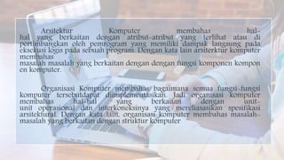 Arsitektur Komputer membahas hal-
hal yang berkaitan dengan atribut-atribut yang terlihat atau di
pertimbangkan oleh pemrogram yang memiliki dampak langsung pada
eksekusi logis pada sebuah program. Dengan kata lain arsiterktur komputer
membahas
masalah masalah yang berkaitan dengan dengan fungsi komponen kompon
en komputer.
Organisasi Komputer membahas bagaimana semua fungsi-fungsi
komputer tersebutdapat diimplementasikan. Jadi organisasi komputer
membahas hal-hal yang berkaitan dengan unit-
unit operasional dan interkoneksinya yang mereliasasikan spesifikasi
arsitektural. Dengan kata lain, organisasi komputer membahas masalah-
masalah yang berkaitan dengan struktur komputer
 