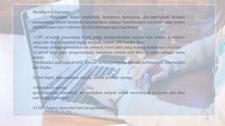 Multilayerd Machine
Tingkatan dasar arsitektur komputer kemudian dikembangkan dengan
memandang sistem komputer keseluruhan sebagai “multilayered machine” yang terdiri
daribeberapa layer software di atas beberapa layer hardware.
1.CPU (Central processing Unit), yang mengendalikan semua unit system komputer
yang lain dan mengubah input menjadi output. CPU terdiri dari:
•Primary storage (penyimpanan primer). berisi data yang sedang diolah dan program
•Control unit (unit pengendalian). membuat semua unit bekerja sama sebagai suatu
sistem
•Aritmatika and logical unit. tempat berlangsungnya operasi perhitungan matematika
dan logika
2.Unit Input, memasukkan data ke dalam primary storage
3.Secondary storage
(penyimpanan sekunder). menyediakan tempat untuk menyimpan program dan data
saat tidak digunakan
4.Unit Output, mencatat hasil pengolahan
 