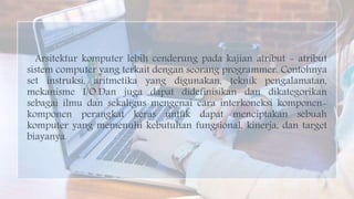 Arsitektur komputer lebih cenderung pada kajian atribut - atribut
sistem computer yang terkait dengan seorang programmer. Contohnya
set instruksi, aritmetika yang digunakan, teknik pengalamatan,
mekanisme I/O.Dan juga dapat didefinisikan dan dikategorikan
sebagai ilmu dan sekaligus mengenai cara interkoneksi komponen-
komponen perangkat keras untuk dapat menciptakan sebuah
komputer yang memenuhi kebutuhan fungsional, kinerja, dan target
biayanya.
 