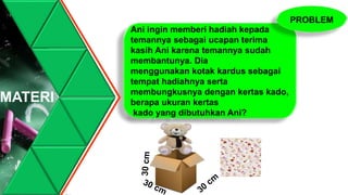 MATERI
Ani ingin memberi hadiah kepada
temannya sebagai ucapan terima
kasih Ani karena temannya sudah
membantunya. Dia
menggunakan kotak kardus sebagai
tempat hadiahnya serta
membungkusnya dengan kertas kado,
berapa ukuran kertas
kado yang dibutuhkan Ani?
PROBLEM
 