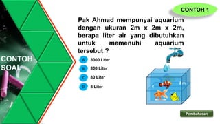 CONTOH
SOAL
Pak Ahmad mempunyai aquarium
dengan ukuran 2m x 2m x 2m,
berapa liter air yang dibutuhkan
untuk memenuhi aquarium
tersebut ?
2 m
2 m
2 m
D
C
B
A 8000 Liter
800 Liter
8 Liter
80 Liter
CONTOH 1
Pembahasan
 