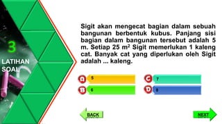 Sigit akan mengecat bagian dalam sebuah
bangunan berbentuk kubus. Panjang sisi
bagian dalam bangunan tersebut adalah 5
m. Setiap 25 m2 Sigit memerlukan 1 kaleng
cat. Banyak cat yang diperlukan oleh Sigit
adalah ... kaleng.LATIHAN
SOAL
3
7
8
5
6
NEXTBACK
 