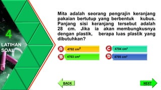Mita adalah seorang pengrajin keranjang
pakaian bertutup yang berbentuk kubus.
Panjang sisi keranjang tersebut adalah
28 cm. Jika ia akan membungkusnya
dengan plastik, berapa luas plastik yang
dibutuhkan?
LATIHAN
SOAL
4
NEXT
4704 cm2
4705 cm2
4702 cm2
4703 cm2
BACK
 