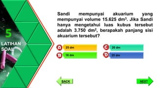 Sandi mempunyai akuarium yang
mempunyai volume 15.625 dm3. Jika Sandi
hanya mengetahui luas kubus tersebut
adalah 3.750 dm2, berapakah panjang sisi
akuarium tersebut?
LATIHAN
SOAL
5
20 dm
25 dm
25 dm
16 dm
NEXTBACK
 