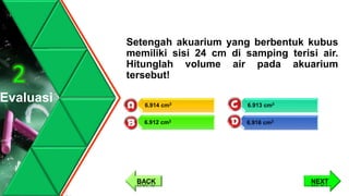Setengah akuarium yang berbentuk kubus
memiliki sisi 24 cm di samping terisi air.
Hitunglah volume air pada akuarium
tersebut!
Evaluasi
2
6.913 cm3
6.916 cm3
6.914 cm3
6.912 cm3
NEXTBACK
 