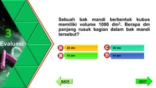 Sebuah bak mandi berbentuk kubus
memiliki volume 1000 dm3. Berapa dm
panjang rusuk bagian dalam bak mandi
tersebut?
Evaluasi
3
30 dm
10 dm
20 dm
15 dm
NEXTBACK
 