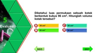 Diketahui luas permukaan sebuah kotak
berbentuk kubus 96 cm2. Hitunglah volume
kotak tersebut?
Evaluasi
5
NEXTBACK
65 cm3
54 cm3
55 cm3
64 cm3
 