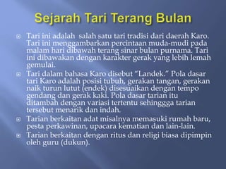  Tari ini adalah salah satu tari tradisi dari daerah Karo.
Tari ini menggambarkan percintaan muda-mudi pada
malam hari dibawah terang sinar bulan purnama. Tari
ini dibawakan dengan karakter gerak yang lebih lemah
gemulai.
 Tari dalam bahasa Karo disebut “Landek.” Pola dasar
tari Karo adalah posisi tubuh, gerakan tangan, gerakan
naik turun lutut (endek) disesuaikan dengan tempo
gendang dan gerak kaki. Pola dasar tarian itu
ditambah dengan variasi tertentu sehinggga tarian
tersebut menarik dan indah.
 Tarian berkaitan adat misalnya memasuki rumah baru,
pesta perkawinan, upacara kematian dan lain-lain.
 Tarian berkaitan dengan ritus dan religi biasa dipimpin
oleh guru (dukun).
 