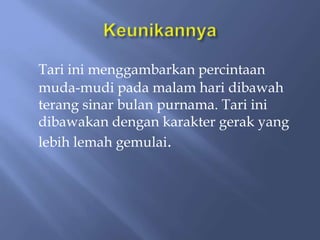 Tari ini menggambarkan percintaan
muda-mudi pada malam hari dibawah
terang sinar bulan purnama. Tari ini
dibawakan dengan karakter gerak yang
lebih lemah gemulai.
 