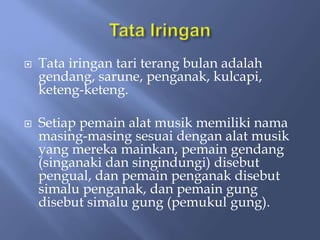  Tata iringan tari terang bulan adalah
gendang, sarune, penganak, kulcapi,
keteng-keteng.
 Setiap pemain alat musik memiliki nama
masing-masing sesuai dengan alat musik
yang mereka mainkan, pemain gendang
(singanaki dan singindungi) disebut
pengual, dan pemain penganak disebut
simalu penganak, dan pemain gung
disebut simalu gung (pemukul gung).
 