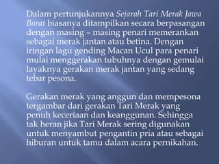 Dalam pertunjukannya Sejarah Tari Merak Jawa
Barat biasanya ditampilkan secara berpasangan
dengan masing – masing penari memerankan
sebagai merak jantan atau betina. Dengan
iringan lagu gending Macan Ucul para penari
mulai menggerakan tubuhnya dengan gemulai
layaknya gerakan merak jantan yang sedang
tebar pesona.
Gerakan merak yang anggun dan mempesona
tergambar dari gerakan Tari Merak yang
penuh keceriaan dan keanggunan. Sehingga
tak heran jika Tari Merak sering digunakan
untuk menyambut pengantin pria atau sebagai
hiburan untuk tamu dalam acara pernikahan.
 