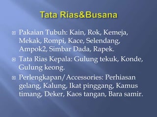  Pakaian Tubuh: Kain, Rok, Kemeja,
Mekak, Rompi, Kace, Selendang,
Ampok2, Simbar Dada, Rapek.
 Tata Rias Kepala: Gulung tekuk, Konde,
Gulung keong.
 Perlengkapan/Accessories: Perhiasan
gelang, Kalung, Ikat pinggang, Kamus
timang, Deker, Kaos tangan, Bara samir.
 