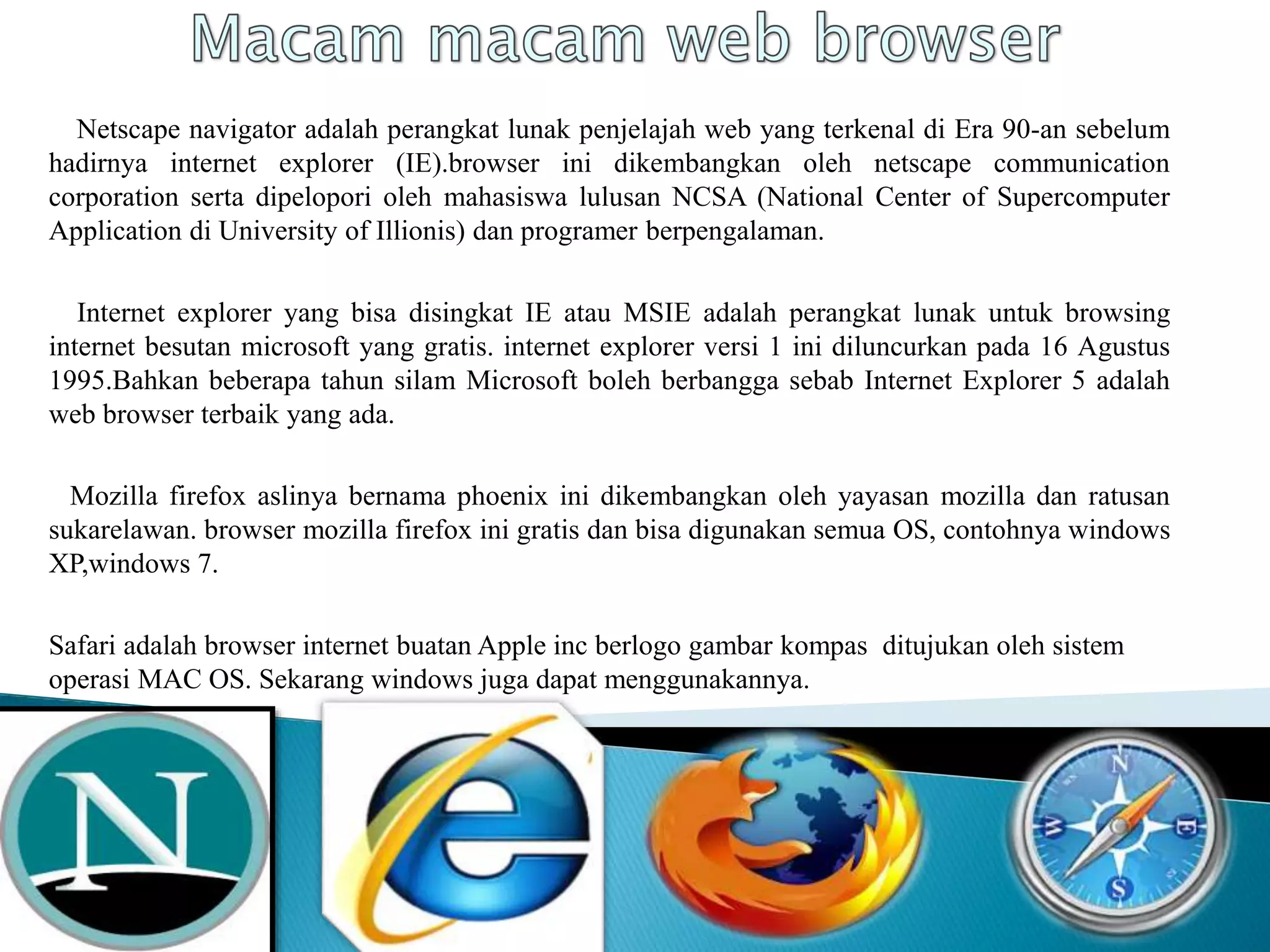 Netscape navigator adalah perangkat lunak penjelajah web yang terkenal di Era 90-an sebelum
hadirnya internet explorer (IE).browser ini dikembangkan oleh netscape communication
corporation serta dipelopori oleh mahasiswa lulusan NCSA (National Center of Supercomputer
Application di University of Illionis) dan programer berpengalaman.
Internet explorer yang bisa disingkat IE atau MSIE adalah perangkat lunak untuk browsing
internet besutan microsoft yang gratis. internet explorer versi 1 ini diluncurkan pada 16 Agustus
1995.Bahkan beberapa tahun silam Microsoft boleh berbangga sebab Internet Explorer 5 adalah
web browser terbaik yang ada.
Mozilla firefox aslinya bernama phoenix ini dikembangkan oleh yayasan mozilla dan ratusan
sukarelawan. browser mozilla firefox ini gratis dan bisa digunakan semua OS, contohnya windows
XP,windows 7.
Safari adalah browser internet buatan Apple inc berlogo gambar kompas ditujukan oleh sistem
operasi MAC OS. Sekarang windows juga dapat menggunakannya.
 