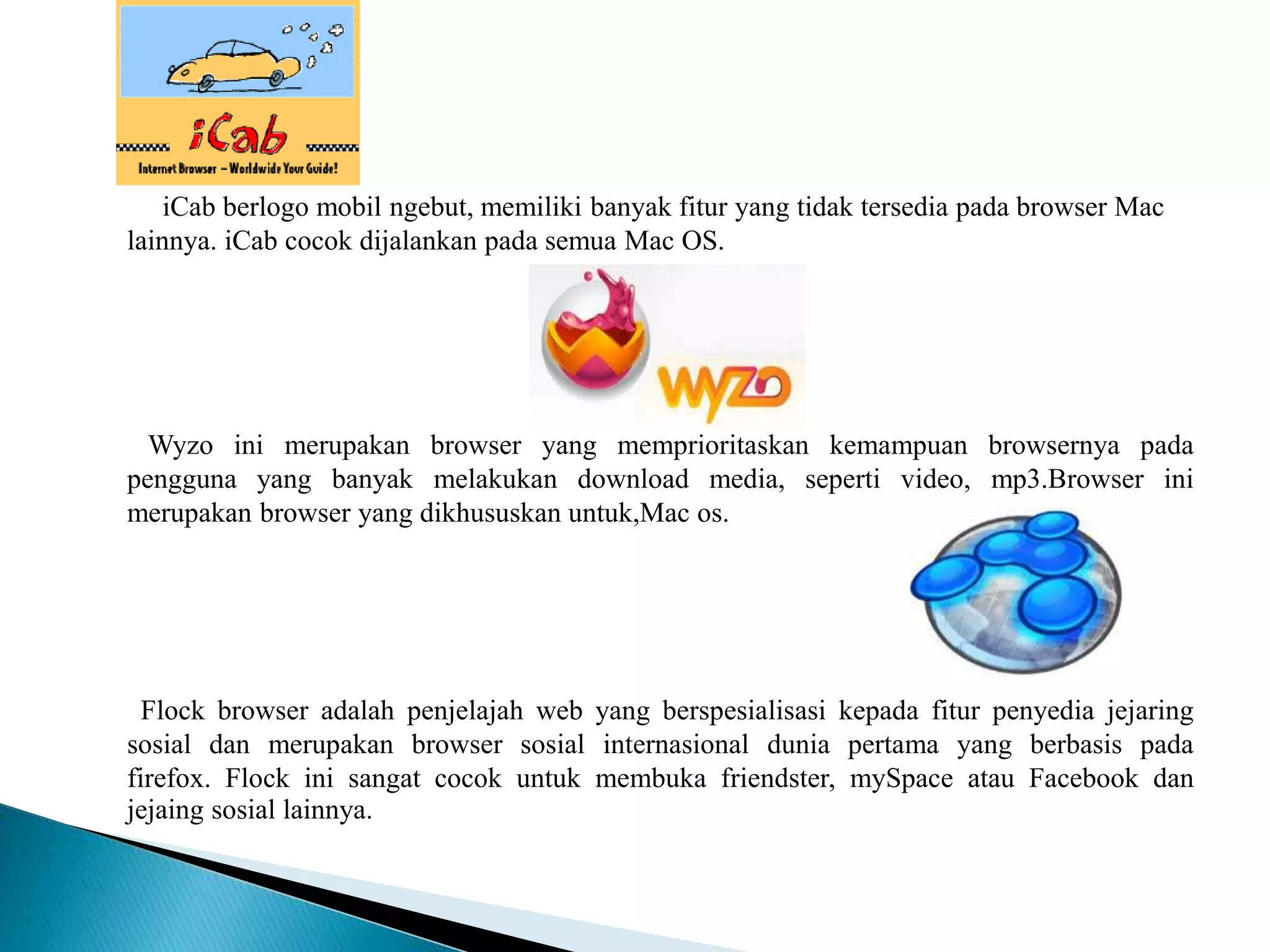 iCab berlogo mobil ngebut, memiliki banyak fitur yang tidak tersedia pada browser Mac
lainnya. iCab cocok dijalankan pada semua Mac OS.
Wyzo ini merupakan browser yang memprioritaskan kemampuan browsernya pada
pengguna yang banyak melakukan download media, seperti video, mp3.Browser ini
merupakan browser yang dikhususkan untuk,Mac os.
Flock browser adalah penjelajah web yang berspesialisasi kepada fitur penyedia jejaring
sosial dan merupakan browser sosial internasional dunia pertama yang berbasis pada
firefox. Flock ini sangat cocok untuk membuka friendster, mySpace atau Facebook dan
jejaing sosial lainnya.
 